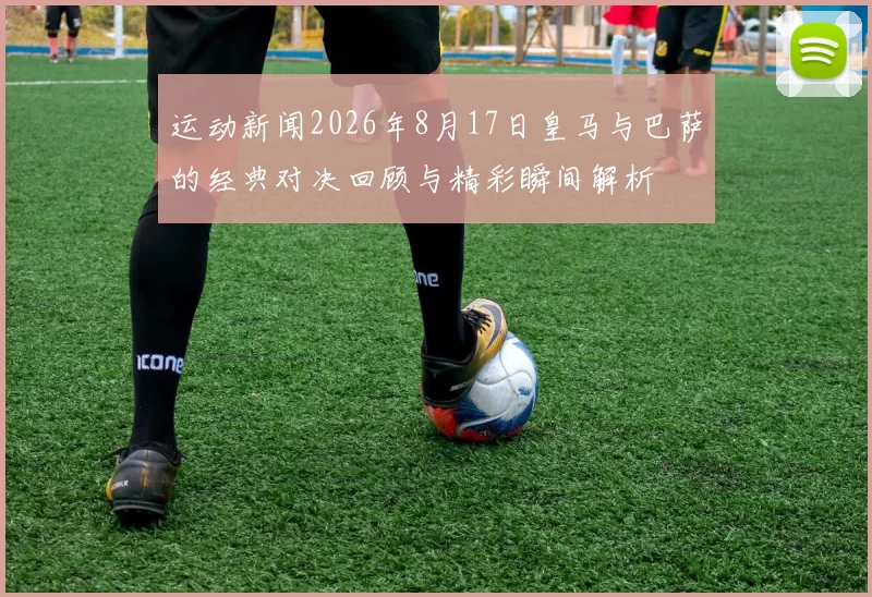 运动新闻2026年8月17日皇马与巴萨的经典对决回顾与精彩瞬间解析
