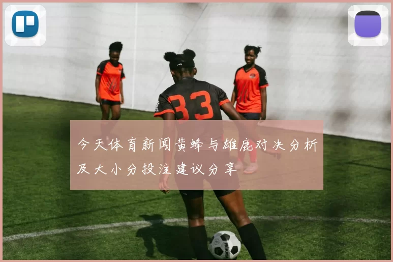 今天体育新闻黄蜂与雄鹿对决分析及大小分投注建议分享
