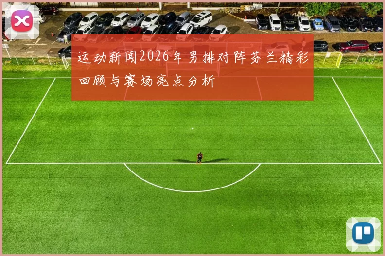 运动新闻2026年男排对阵芬兰精彩回顾与赛场亮点分析