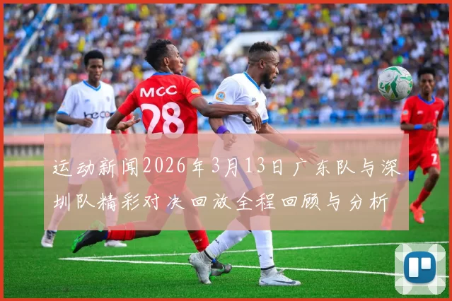 运动新闻2026年3月13日广东队与深圳队精彩对决回放全程回顾与分析