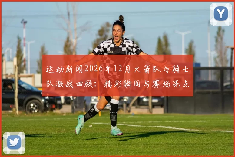运动新闻2026年12月火箭队与骑士队激战回顾：精彩瞬间与赛场亮点全解析