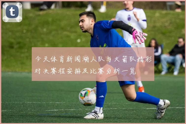 今天体育新闻湖人队与火箭队精彩对决赛程安排及比赛分析一览