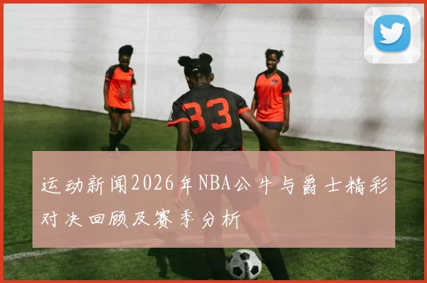 运动新闻2026年NBA公牛与爵士精彩对决回顾及赛季分析